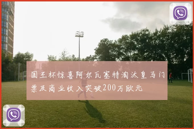 国王杯惊喜阿尔瓦塞特淘汰皇马门票及商业收入突破200万欧元