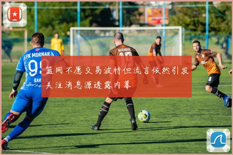 篮网不愿交易波特但流言依然引发关注消息源透露内幕