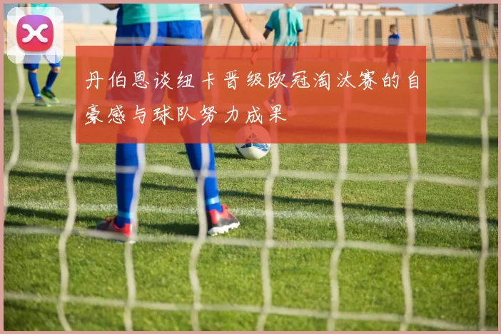 丹伯恩谈纽卡晋级欧冠淘汰赛的自豪感与球队努力成果