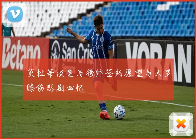 莫拉蒂谈皇马穆帅签约愿望与大罗膝伤悲剧回忆