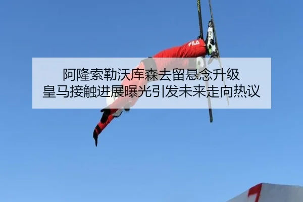 阿隆索勒沃库森去留悬念升级 皇马接触进展曝光引发未来走向热议